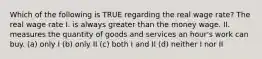 Which of the following is TRUE regarding the real wage rate? The real wage rate I. is always greater than the money wage. II. measures the quantity of goods and services an hour's work can buy. (a) only I (b) only II (c) both I and II (d) neither I nor II