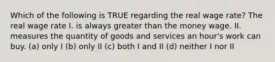 Which of the following is TRUE regarding the real wage rate? The real wage rate I. is always greater than the money wage. II. measures the quantity of goods and services an hour's work can buy. (a) only I (b) only II (c) both I and II (d) neither I nor II