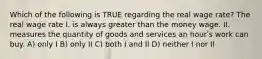 Which of the following is TRUE regarding the real wage rate? The real wage rate I. is always greater than the money wage. II. measures the quantity of goods and services an hourʹs work can buy. A) only I B) only II C) both I and II D) neither I nor II