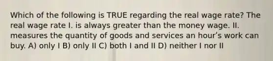 Which of the following is TRUE regarding the real wage rate? The real wage rate I. is always greater than the money wage. II. measures the quantity of goods and services an hourʹs work can buy. A) only I B) only II C) both I and II D) neither I nor II