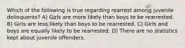 Which of the following is true regarding rearrest among juvenile delinquents? A) Girls are more likely than boys to be rearrested. B) Girls are less likely than boys to be rearrested. C) Girls and boys are equally likely to be rearrested. D) There are no statistics kept about juvenile offenders.