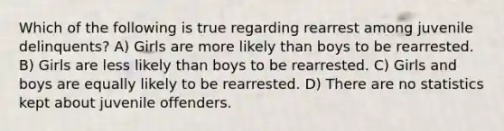 Which of the following is true regarding rearrest among juvenile delinquents? A) Girls are more likely than boys to be rearrested. B) Girls are less likely than boys to be rearrested. C) Girls and boys are equally likely to be rearrested. D) There are no statistics kept about juvenile offenders.