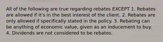 All of the following are true regarding rebates EXCEPT 1. Rebates are allowed if it's in the best interest of the client. 2. Rebates are only allowed if specifically stated in the policy. 3. Rebating can be anything of economic value, given as an inducement to buy. 4. Dividends are not considered to be rebates.