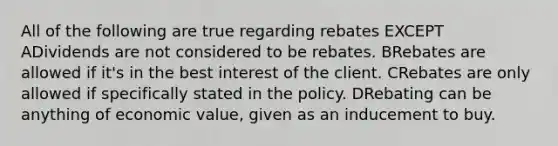 All of the following are true regarding rebates EXCEPT ADividends are not considered to be rebates. BRebates are allowed if it's in the best interest of the client. CRebates are only allowed if specifically stated in the policy. DRebating can be anything of economic value, given as an inducement to buy.