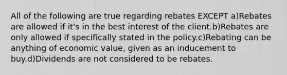 All of the following are true regarding rebates EXCEPT a)Rebates are allowed if it's in the best interest of the client.b)Rebates are only allowed if specifically stated in the policy.c)Rebating can be anything of economic value, given as an inducement to buy.d)Dividends are not considered to be rebates.