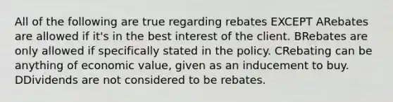 All of the following are true regarding rebates EXCEPT ARebates are allowed if it's in the best interest of the client. BRebates are only allowed if specifically stated in the policy. CRebating can be anything of economic value, given as an inducement to buy. DDividends are not considered to be rebates.