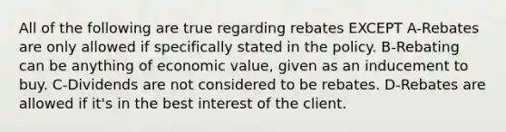 All of the following are true regarding rebates EXCEPT A-Rebates are only allowed if specifically stated in the policy. B-Rebating can be anything of economic value, given as an inducement to buy. C-Dividends are not considered to be rebates. D-Rebates are allowed if it's in the best interest of the client.