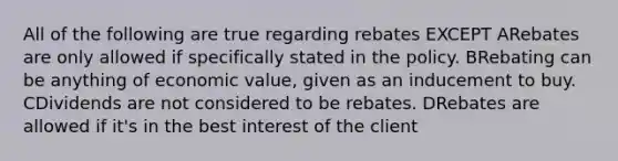 All of the following are true regarding rebates EXCEPT ARebates are only allowed if specifically stated in the policy. BRebating can be anything of economic value, given as an inducement to buy. CDividends are not considered to be rebates. DRebates are allowed if it's in the best interest of the client