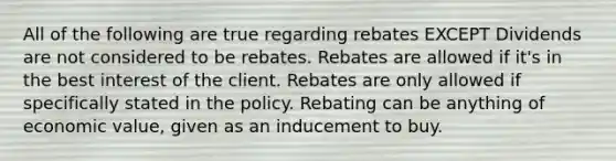 All of the following are true regarding rebates EXCEPT Dividends are not considered to be rebates. Rebates are allowed if it's in the best interest of the client. Rebates are only allowed if specifically stated in the policy. Rebating can be anything of economic value, given as an inducement to buy.