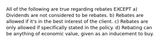 All of the following are true regarding rebates EXCEPT a) Dividends are not considered to be rebates. b) Rebates are allowed if it's in the best interest of the client. c) Rebates are only allowed if specifically stated in the policy. d) Rebating can be anything of economic value, given as an inducement to buy.