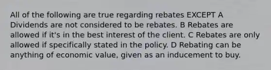 All of the following are true regarding rebates EXCEPT A Dividends are not considered to be rebates. B Rebates are allowed if it's in the best interest of the client. C Rebates are only allowed if specifically stated in the policy. D Rebating can be anything of economic value, given as an inducement to buy.