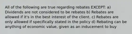 All of the following are true regarding rebates EXCEPT: a) Dividends are not considered to be rebates b) Rebates are allowed if it's in the best interest of the client. c) Rebates are only allowed if specifically stated in the policy d) Rebating can be anything of economic value, given as an inducement to buy