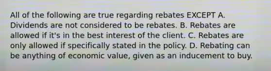 All of the following are true regarding rebates EXCEPT A. Dividends are not considered to be rebates. B. Rebates are allowed if it's in the best interest of the client. C. Rebates are only allowed if specifically stated in the policy. D. Rebating can be anything of economic value, given as an inducement to buy.