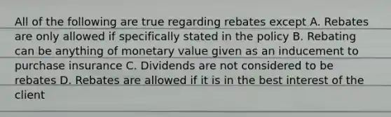 All of the following are true regarding rebates except A. Rebates are only allowed if specifically stated in the policy B. Rebating can be anything of monetary value given as an inducement to purchase insurance C. Dividends are not considered to be rebates D. Rebates are allowed if it is in the best interest of the client