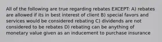 All of the following are true regarding rebates EXCEPT: A) rebates are allowed if its in best interest of client B) special favors and services would be considered rebating C) dividends are not considered to be rebates D) rebating can be anything of monetary value given as an inducement to purchase insurance