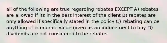 all of the following are true regarding rebates EXCEPT A) rebates are allowed if its in the best interest of the client B) rebates are only allowed if specifically stated in the policy C) rebating can be anything of economic value given as an inducement to buy D) dividends are not considered to be rebates