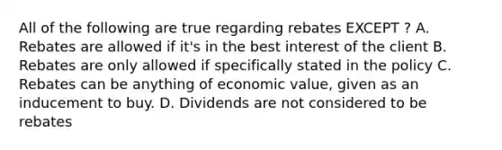 All of the following are true regarding rebates EXCEPT ? A. Rebates are allowed if it's in the best interest of the client B. Rebates are only allowed if specifically stated in the policy C. Rebates can be anything of economic value, given as an inducement to buy. D. Dividends are not considered to be rebates