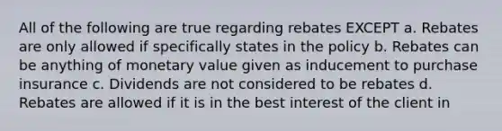 All of the following are true regarding rebates EXCEPT a. Rebates are only allowed if specifically states in the policy b. Rebates can be anything of monetary value given as inducement to purchase insurance c. Dividends are not considered to be rebates d. Rebates are allowed if it is in the best interest of the client in