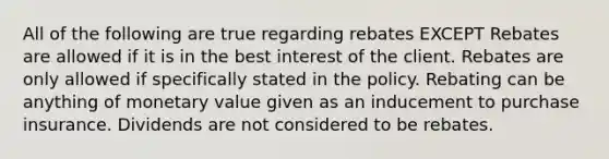 All of the following are true regarding rebates EXCEPT Rebates are allowed if it is in the best interest of the client. Rebates are only allowed if specifically stated in the policy. Rebating can be anything of monetary value given as an inducement to purchase insurance. Dividends are not considered to be rebates.