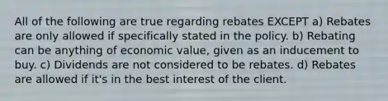 All of the following are true regarding rebates EXCEPT a) Rebates are only allowed if specifically stated in the policy. b) Rebating can be anything of economic value, given as an inducement to buy. c) Dividends are not considered to be rebates. d) Rebates are allowed if it's in the best interest of the client.