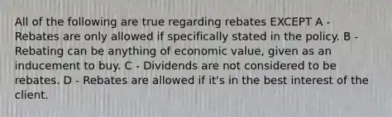 All of the following are true regarding rebates EXCEPT A - Rebates are only allowed if specifically stated in the policy. B - Rebating can be anything of economic value, given as an inducement to buy. C - Dividends are not considered to be rebates. D - Rebates are allowed if it's in the best interest of the client.