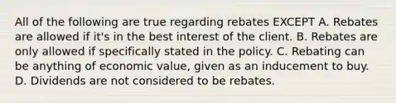 All of the following are true regarding rebates EXCEPT A. Rebates are allowed if it's in the best interest of the client. B. Rebates are only allowed if specifically stated in the policy. C. Rebating can be anything of economic value, given as an inducement to buy. D. Dividends are not considered to be rebates.