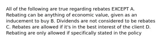 All of the following are true regarding rebates EXCEPT A. Rebating can be anything of economic value, given as an inducement to buy B. Dividends are not considered to be rebates C. Rebates are allowed if it's in the best interest of the client D. Rebating are only allowed if specifically stated in the policy