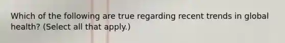 Which of the following are true regarding recent trends in global health? (Select all that apply.)