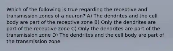 Which of the following is true regarding the receptive and transmission zones of a neuron? A) The dendrites and the cell body are part of the receptive zone B) Only the dendrites are part of the receptive zone C) Only the dendrites are part of the transmission zone D) The dendrites and the cell body are part of the transmission zone