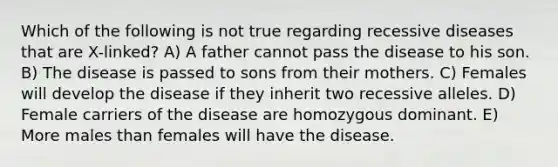 Which of the following is not true regarding recessive diseases that are X-linked? A) A father cannot pass the disease to his son. B) The disease is passed to sons from their mothers. C) Females will develop the disease if they inherit two recessive alleles. D) Female carriers of the disease are homozygous dominant. E) More males than females will have the disease.