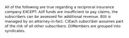 All of the following are true regarding a reciprocal insurance company EXCEPT: A)If funds are insufficient to pay claims, the subscribers can be assessed for additional revenue. B)It is managed by an attorney-in-fact. C)Each subscriber assumes part of the risk of all other subscribers. D)Members are grouped into syndicates.