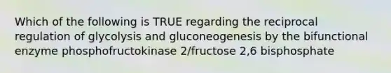 Which of the following is TRUE regarding the reciprocal regulation of glycolysis and gluconeogenesis by the bifunctional enzyme phosphofructokinase 2/fructose 2,6 bisphosphate