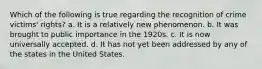 Which of the following is true regarding the recognition of crime victims' rights? a. It is a relatively new phenomenon. b. It was brought to public importance in the 1920s. c. It is now universally accepted. d. It has not yet been addressed by any of the states in the United States.