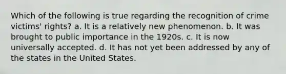 Which of the following is true regarding the recognition of crime victims' rights? a. It is a relatively new phenomenon. b. It was brought to public importance in the 1920s. c. It is now universally accepted. d. It has not yet been addressed by any of the states in the United States.