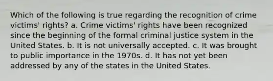 Which of the following is true regarding the recognition of crime victims' rights? a. Crime victims' rights have been recognized since the beginning of the formal criminal justice system in the United States. b. It is not universally accepted. c. It was brought to public importance in the 1970s. d. It has not yet been addressed by any of the states in the United States.