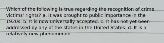 Which of the following is true regarding the recognition of crime victims' rights? a. It was brought to public importance in the 1920s. b. It is now universally accepted. c. It has not yet been addressed by any of the states in the United States. d. It is a relatively new phenomenon.