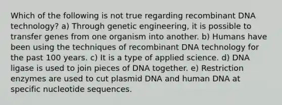 Which of the following is not true regarding <a href='https://www.questionai.com/knowledge/kkrH4LHLPA-recombinant-dna' class='anchor-knowledge'>recombinant dna</a> technology? a) Through genetic engineering, it is possible to transfer genes from one organism into another. b) Humans have been using the techniques of recombinant DNA technology for the past 100 years. c) It is a type of applied science. d) DNA ligase is used to join pieces of DNA together. e) Restriction enzymes are used to cut plasmid DNA and human DNA at specific nucleotide sequences.