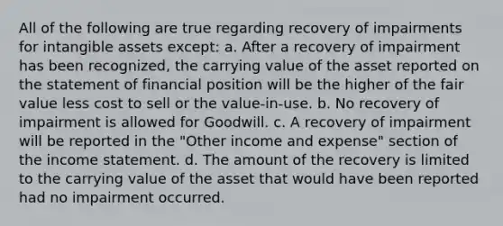 All of the following are true regarding recovery of impairments for intangible assets except: a. After a recovery of impairment has been recognized, the carrying value of the asset reported on the statement of financial position will be the higher of the fair value less cost to sell or the value-in-use. b. No recovery of impairment is allowed for Goodwill. c. A recovery of impairment will be reported in the "Other income and expense" section of the income statement. d. The amount of the recovery is limited to the carrying value of the asset that would have been reported had no impairment occurred.