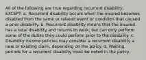 All of the following are true regarding recurrent disability, EXCEPT: a. Recurrent disability occurs when the insured becomes disabled from the same or related event or condition that caused a prior disability. b. Recurrent disability means that the insured has a total disability and returns to work, but can only perform some of the duties they could perform prior to the disability. c. Disability income policies may consider a recurrent disability a new or existing claim, depending on the policy. d. Waiting periods for a recurrent disability must be noted in the policy.