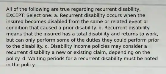 All of the following are true regarding recurrent disability, EXCEPT: Select one: a. Recurrent disability occurs when the insured becomes disabled from the same or related event or condition that caused a prior disability. b. Recurrent disability means that the insured has a total disability and returns to work, but can only perform some of the duties they could perform prior to the disability. c. Disability income policies may consider a recurrent disability a new or existing claim, depending on the policy. d. Waiting periods for a recurrent disability must be noted in the policy.