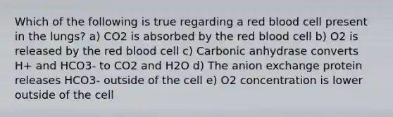 Which of the following is true regarding a red blood cell present in the lungs? a) CO2 is absorbed by the red blood cell b) O2 is released by the red blood cell c) Carbonic anhydrase converts H+ and HCO3- to CO2 and H2O d) The anion exchange protein releases HCO3- outside of the cell e) O2 concentration is lower outside of the cell