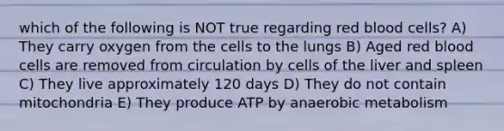 which of the following is NOT true regarding red blood cells? A) They carry oxygen from the cells to the lungs B) Aged red blood cells are removed from circulation by cells of the liver and spleen C) They live approximately 120 days D) They do not contain mitochondria E) They produce ATP by anaerobic metabolism