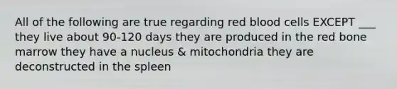 All of the following are true regarding red blood cells EXCEPT ___ they live about 90-120 days they are produced in the red bone marrow they have a nucleus & mitochondria they are deconstructed in the spleen