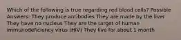 Which of the following is true regarding red blood cells? Possible Answers: They produce antibodies They are made by the liver They have no nucleus They are the target of human immunodeficiency virus (HIV) They live for about 1 month