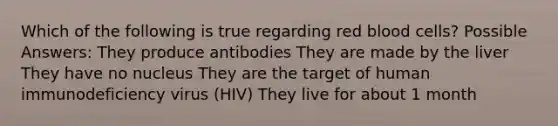 Which of the following is true regarding red blood cells? Possible Answers: They produce antibodies They are made by the liver They have no nucleus They are the target of human immunodeficiency virus (HIV) They live for about 1 month