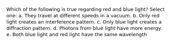 Which of the following is true regarding red and blue light? Select one: a. They travel at different speeds in a vacuum. b. Only red light creates an interference pattern. c. Only blue light creates a diffraction pattern. d. Photons from blue light have more energy. e. Both blue light and red light have the same wavelength