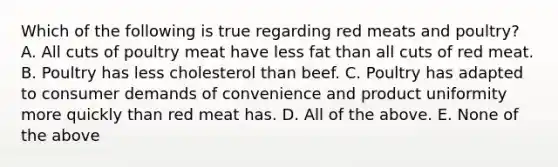 Which of the following is true regarding red meats and poultry? A. All cuts of poultry meat have less fat than all cuts of red meat. B. Poultry has less cholesterol than beef. C. Poultry has adapted to consumer demands of convenience and product uniformity more quickly than red meat has. D. All of the above. E. None of the above