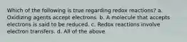 Which of the following is true regarding redox reactions? a. Oxidizing agents accept electrons. b. A molecule that accepts electrons is said to be reduced. c. Redox reactions involve electron transfers. d. All of the above