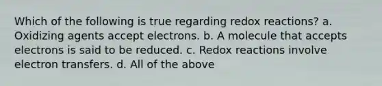 Which of the following is true regarding redox reactions? a. Oxidizing agents accept electrons. b. A molecule that accepts electrons is said to be reduced. c. Redox reactions involve electron transfers. d. All of the above