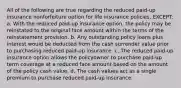 All of the following are true regarding the reduced paid-up insurance nonforfeiture option for life insurance policies, EXCEPT: a. With the reduced paid-up insurance option, the policy may be reinstated to the original face amount within the terms of the reinstatement provision. b. Any outstanding policy loans plus interest would be deducted from the cash surrender value prior to purchasing reduced paid-up insurance. c. The reduced paid-up insurance option allows the policyowner to purchase paid-up term coverage at a reduced face amount based on the amount of the policy cash value. d. The cash values act as a single premium to purchase reduced paid-up insurance.